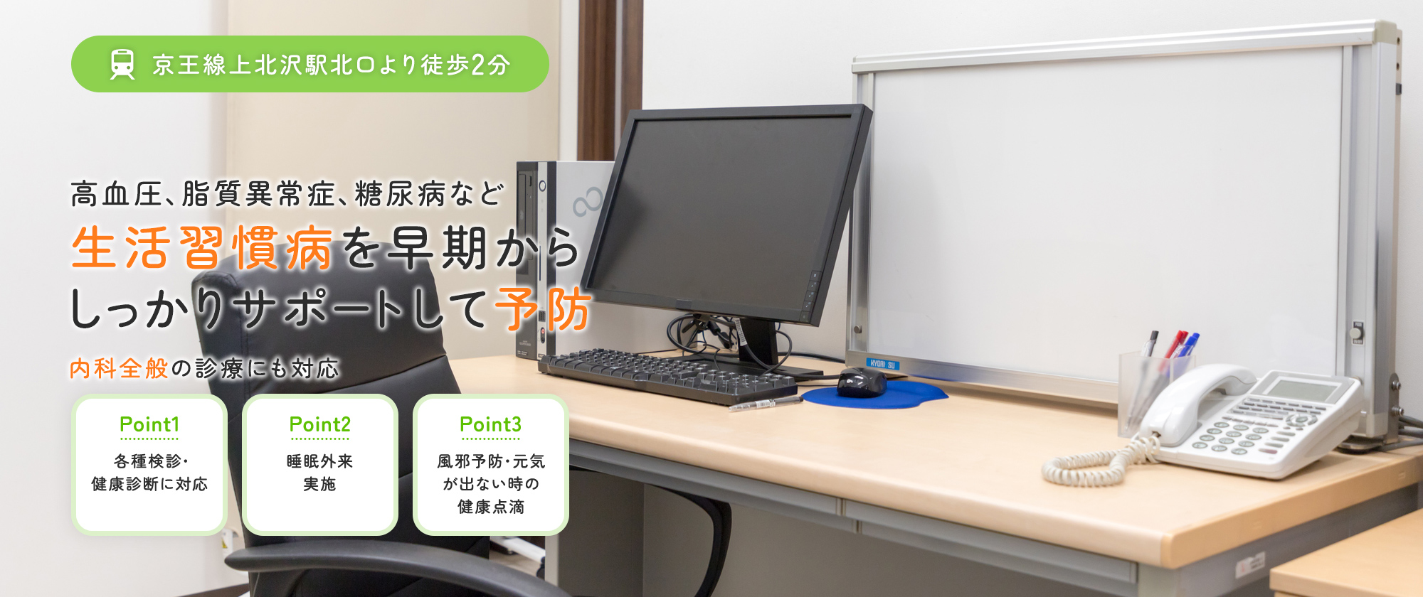 京王線上北沢駅北口より徒歩2分 高血圧、脂質異常症、糖尿病など 生活習慣病を早期からしっかりサポートして予防 内科全般の診療にも対応 Point1各種検診・健康診断に対応 Point2睡眠外来実施 Point3風邪予防・元気が出ない時の健康点滴